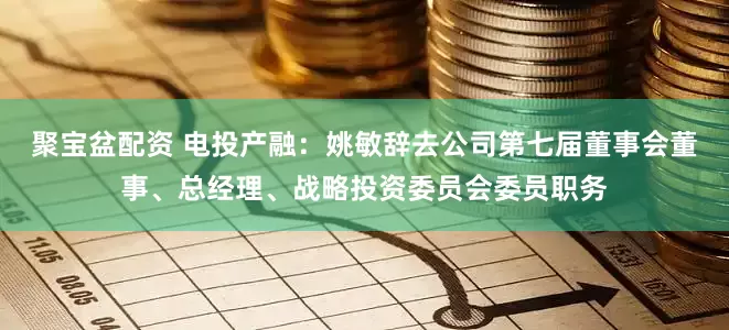聚宝盆配资 电投产融：姚敏辞去公司第七届董事会董事、总经理、战略投资委员会委员职务