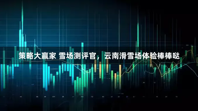 策略大赢家 雪场测评官，云南滑雪场体验棒棒哒