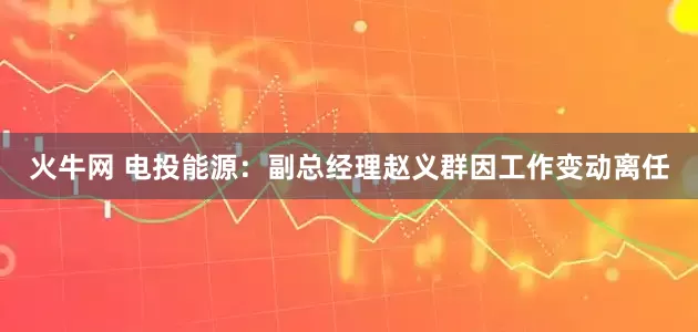 火牛网 电投能源：副总经理赵义群因工作变动离任