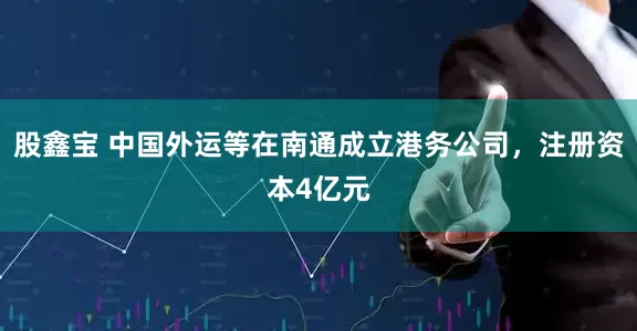 股鑫宝 中国外运等在南通成立港务公司，注册资本4亿元