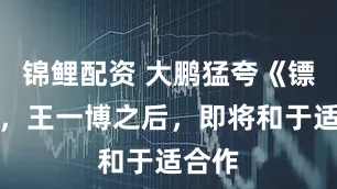 锦鲤配资 大鹏猛夸《镖人》，王一博之后，即将和于适合作